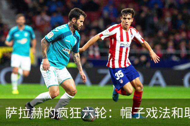 萨拉赫的疯狂六轮：帽子戏法和助攻大放异彩！
